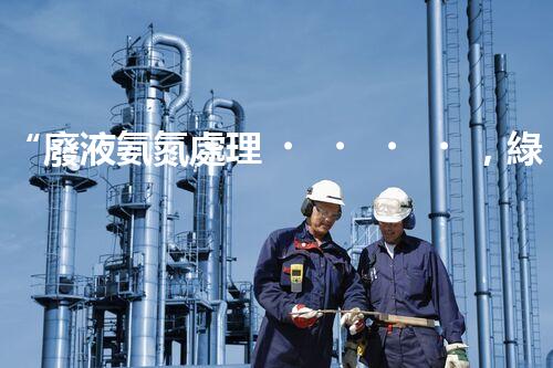 “廢液氨氮處理，綠色環(huán)保新篇章”